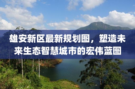 雄安新區(qū)最新規(guī)劃圖，塑造未來生態(tài)智慧城市的宏偉藍(lán)圖