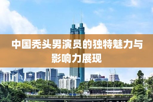 中國禿頭男演員的獨特魅力與影響力展現(xiàn)