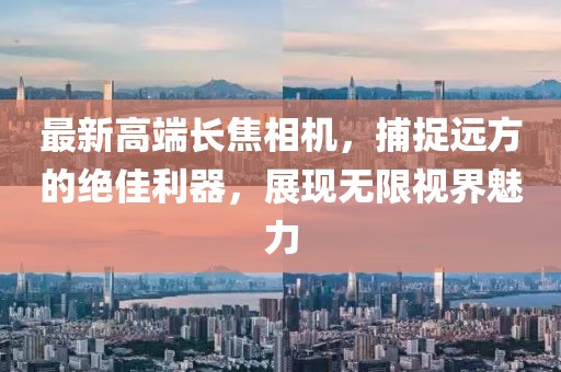 最新高端長(zhǎng)焦相機(jī)，捕捉遠(yuǎn)方的絕佳利器，展現(xiàn)無(wú)限視界魅力