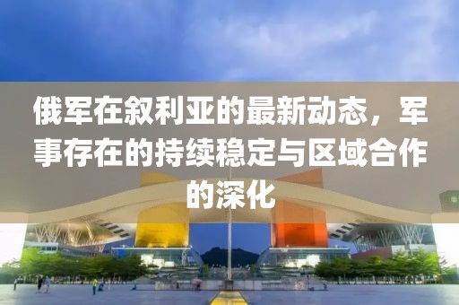 俄軍在敘利亞的最新動(dòng)態(tài)，軍事存在的持續(xù)穩(wěn)定與區(qū)域合作的深化