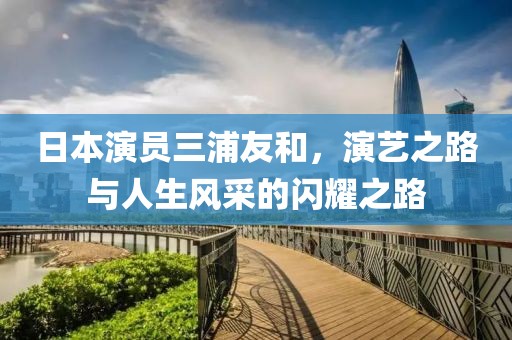 日本演員三浦友和，演藝之路與人生風(fēng)采的閃耀之路