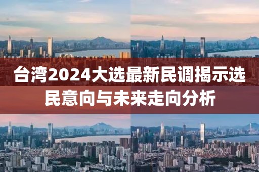臺(tái)灣2024大選最新民調(diào)揭示選民意向與未來(lái)走向分析