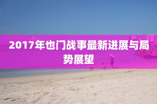 2017年也門戰(zhàn)事最新進(jìn)展與局勢展望