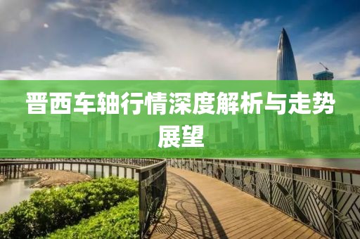 晉西車軸行情深度解析與走勢(shì)展望