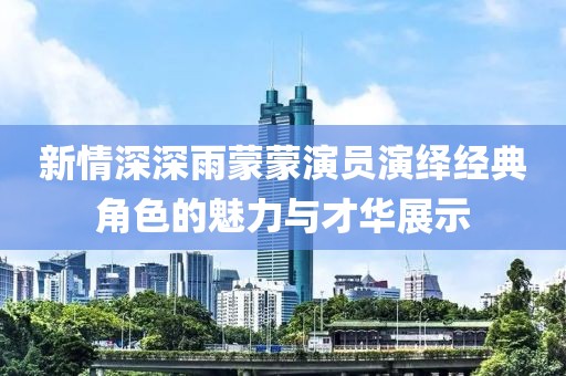 新情深深雨蒙蒙演員演繹經(jīng)典角色的魅力與才華展示