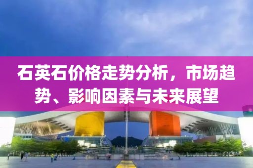石英石價(jià)格走勢(shì)分析，市場(chǎng)趨勢(shì)、影響因素與未來展望