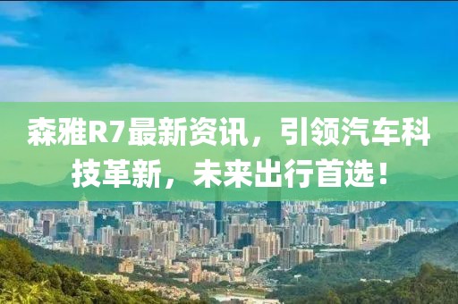 森雅R7最新資訊，引領(lǐng)汽車科技革新，未來出行首選！