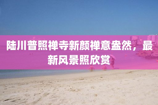 陸川普照禪寺新顏禪意盎然，最新風(fēng)景照欣賞