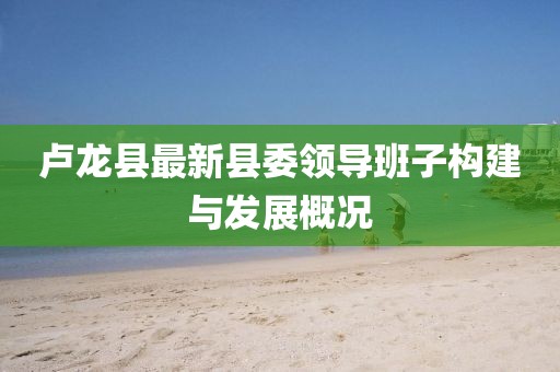 盧龍縣最新縣委領導班子構建與發(fā)展概況