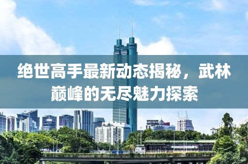 絕世高手最新動態(tài)揭秘，武林巔峰的無盡魅力探索