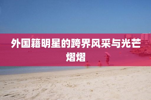 外國籍明星的跨界風(fēng)采與光芒熠熠