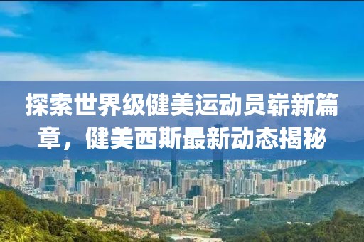 探索世界級健美運動員嶄新篇章，健美西斯最新動態(tài)揭秘