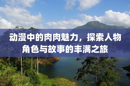 動漫中的肉肉魅力，探索人物角色與故事的豐滿之旅
