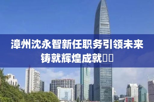 漳州沈永智新任職務(wù)引領(lǐng)未來鑄就輝煌成就??