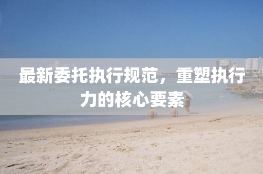 最新委托執(zhí)行規(guī)范，重塑執(zhí)行力的核心要素