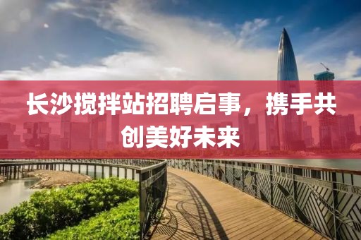 長(zhǎng)沙攪拌站招聘啟事，攜手共創(chuàng)美好未來(lái)