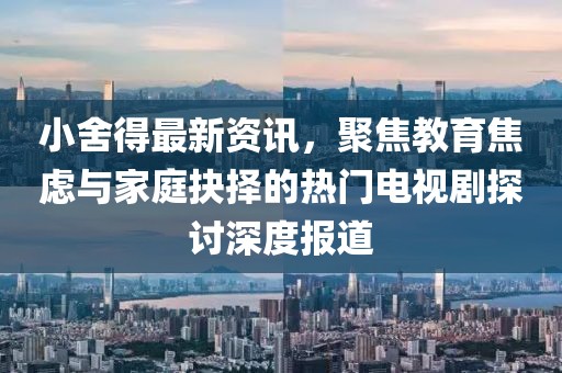 小舍得最新資訊，聚焦教育焦慮與家庭抉擇的熱門電視劇探討深度報(bào)道