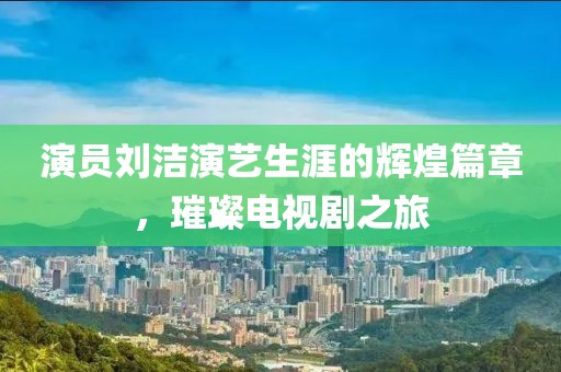 演員劉潔演藝生涯的輝煌篇章，璀璨電視劇之旅