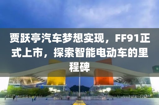 賈躍亭汽車夢想實現(xiàn)，F(xiàn)F91正式上市，探索智能電動車的里程碑