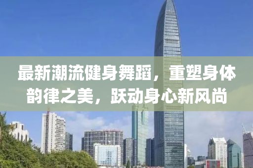 最新潮流健身舞蹈，重塑身體韻律之美，躍動(dòng)身心新風(fēng)尚