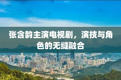 張含韻主演電視劇，演技與角色的無縫融合