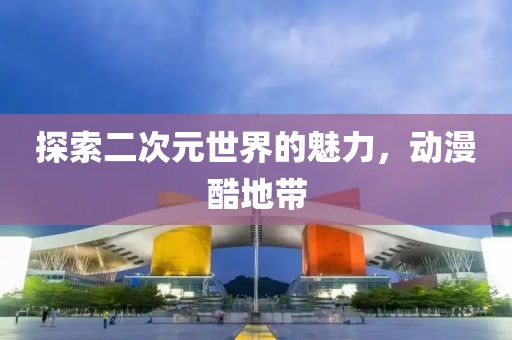 探索二次元世界的魅力，動(dòng)漫酷地帶