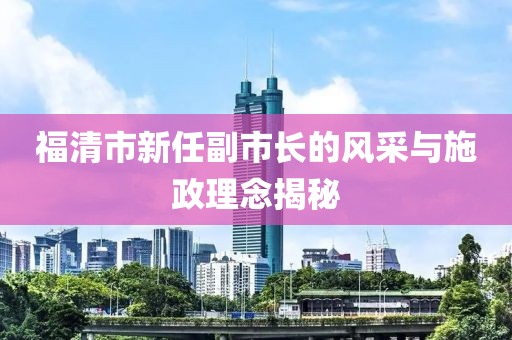 福清市新任副市長的風(fēng)采與施政理念揭秘