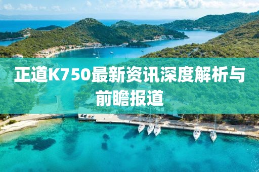 正道K750最新資訊深度解析與前瞻報(bào)道