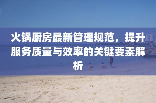 火鍋廚房最新管理規(guī)范，提升服務質量與效率的關鍵要素解析