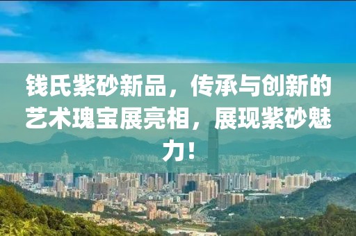 錢氏紫砂新品，傳承與創(chuàng)新的藝術(shù)瑰寶展亮相，展現(xiàn)紫砂魅力！