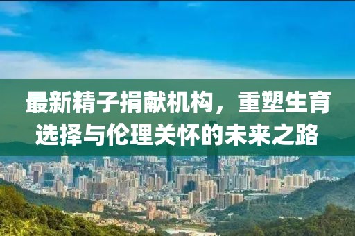 最新精子捐獻(xiàn)機(jī)構(gòu)，重塑生育選擇與倫理關(guān)懷的未來(lái)之路