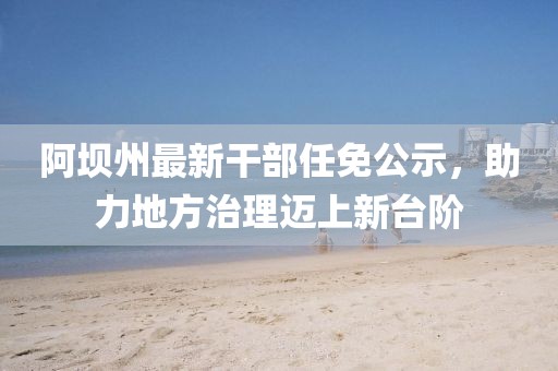 阿壩州最新干部任免公示，助力地方治理邁上新臺(tái)階