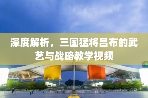 深度解析，三國(guó)猛將呂布的武藝與戰(zhàn)略教學(xué)視頻