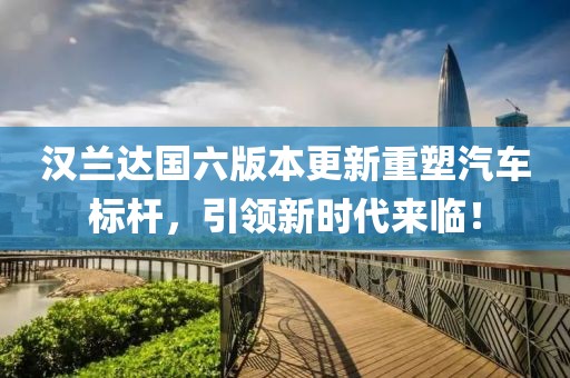 漢蘭達(dá)國(guó)六版本更新重塑汽車(chē)標(biāo)桿，引領(lǐng)新時(shí)代來(lái)臨！