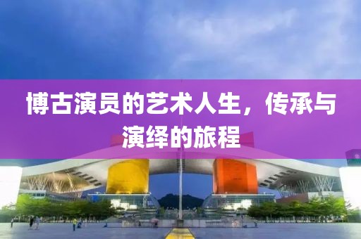 博古演員的藝術人生，傳承與演繹的旅程