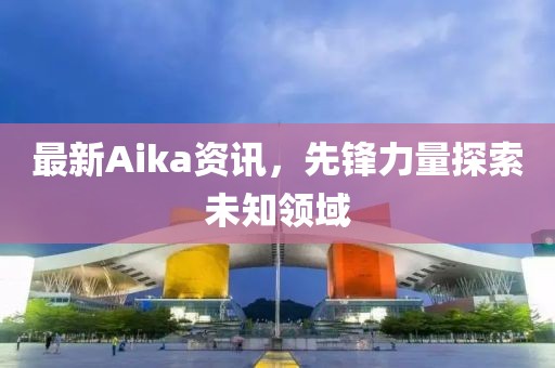 最新Aika資訊，先鋒力量探索未知領(lǐng)域