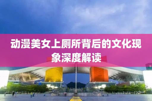動漫美女上廁所背后的文化現(xiàn)象深度解讀