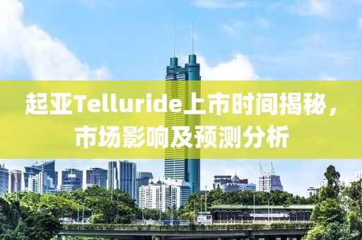 起亞Telluride上市時間揭秘，市場影響及預測分析