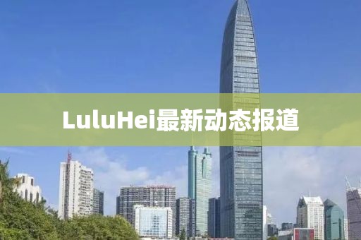 LuluHei最新動態(tài)報道