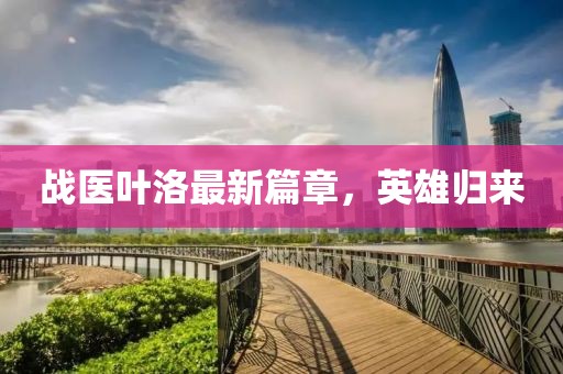 戰(zhàn)醫(yī)葉洛最新篇章，英雄歸來