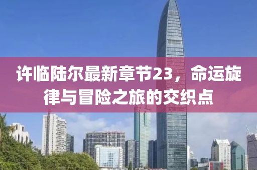 許臨陸爾最新章節(jié)23，命運旋律與冒險之旅的交織點