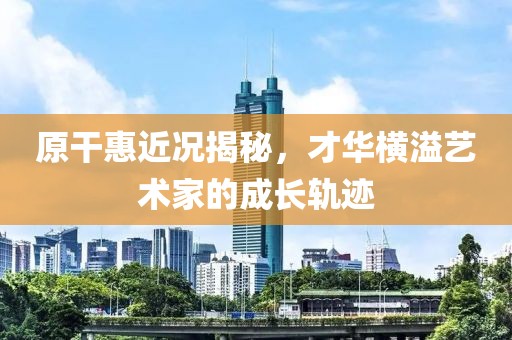 原干惠近況揭秘，才華橫溢藝術(shù)家的成長軌跡