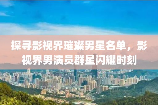 探尋影視界璀璨男星名單，影視界男演員群星閃耀時刻