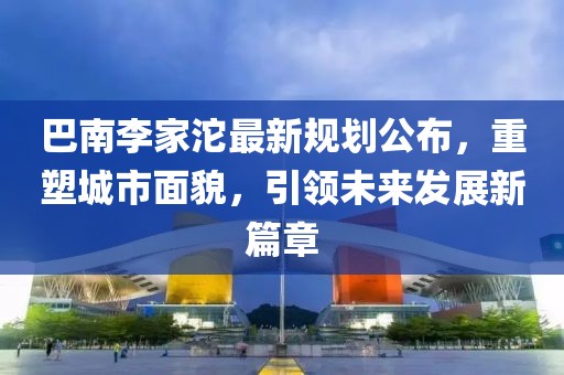 巴南李家沱最新規(guī)劃公布，重塑城市面貌，引領(lǐng)未來發(fā)展新篇章