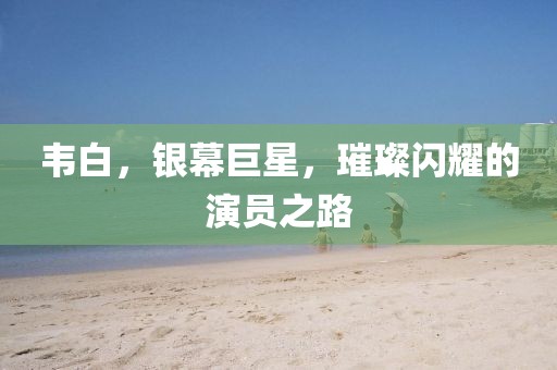 韋白，銀幕巨星，璀璨閃耀的演員之路
