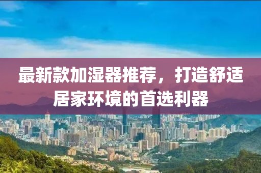 最新款加濕器推薦，打造舒適居家環(huán)境的首選利器
