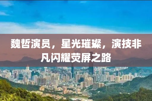 魏哲演員，星光璀璨，演技非凡閃耀熒屏之路