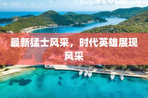 最新猛士風(fēng)采，時(shí)代英雄展現(xiàn)風(fēng)采