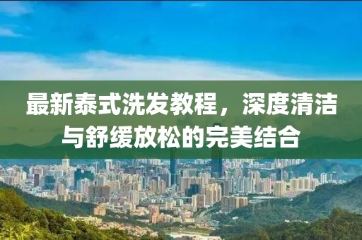 最新泰式洗發(fā)教程，深度清潔與舒緩放松的完美結(jié)合