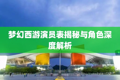 夢幻西游演員表揭秘與角色深度解析
